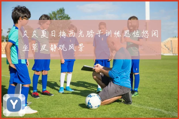 炎炎夏日梅西光膀子训练恩佐悠闲坐草皮静观风景