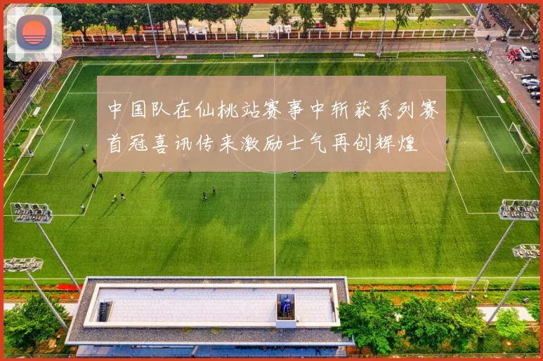 中国队在仙桃站赛事中斩获系列赛首冠喜讯传来激励士气再创辉煌