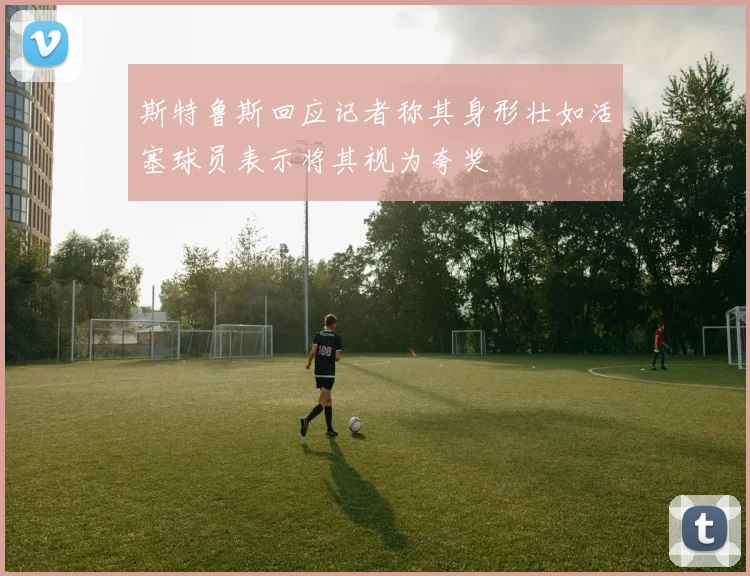 斯特鲁斯回应记者称其身形壮如活塞球员表示将其视为夸奖