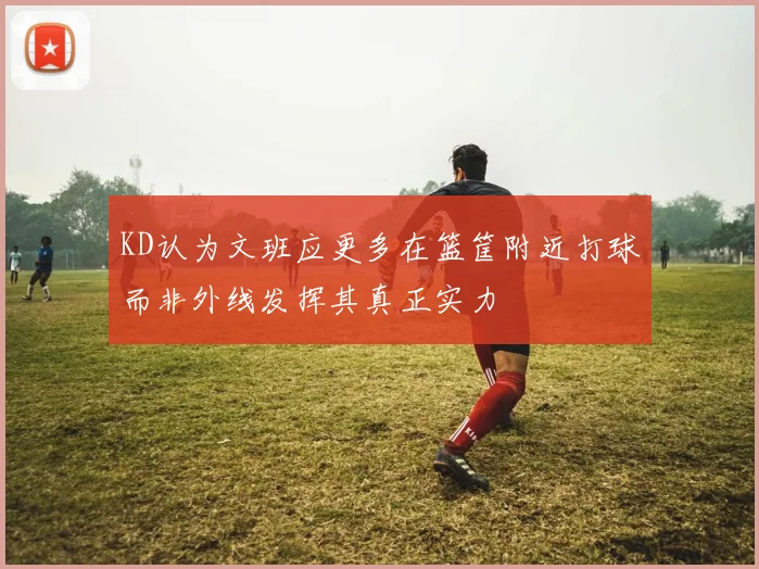 KD认为文班应更多在篮筐附近打球而非外线发挥其真正实力