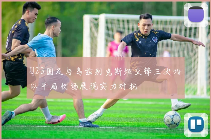 U23国足与乌兹别克斯坦交锋三次均以平局收场展现实力对抗