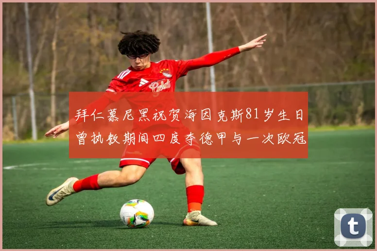 拜仁慕尼黑祝贺海因克斯81岁生日曾执教期间四度夺德甲与一次欧冠荣耀