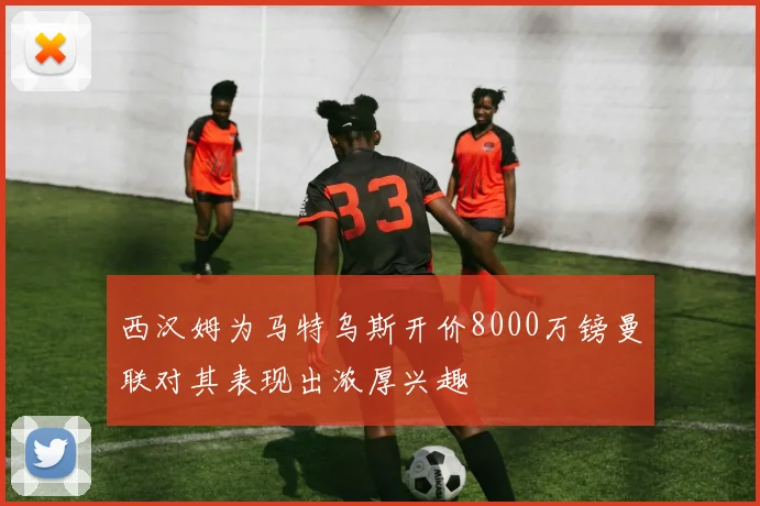 西汉姆为马特乌斯开价8000万镑曼联对其表现出浓厚兴趣