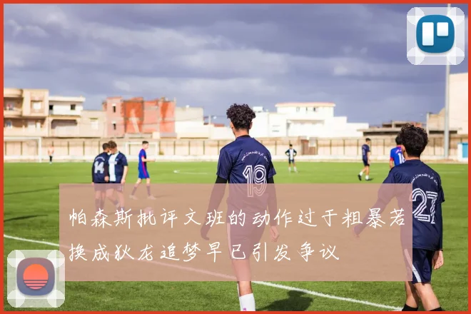 帕森斯批评文班的动作过于粗暴若换成狄龙追梦早已引发争议