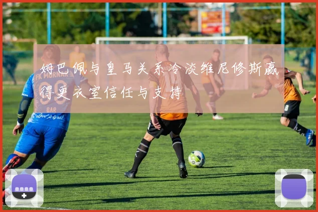 姆巴佩与皇马关系冷淡维尼修斯赢得更衣室信任与支持