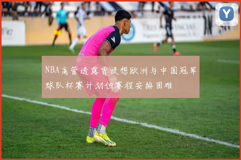 NBA高管透露曾设想欧洲与中国冠军球队杯赛计划但赛程安排困难