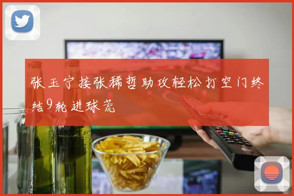 张玉宁接张稀哲助攻轻松打空门终结9轮进球荒