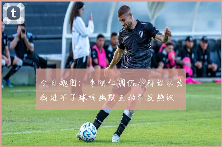 今日趣图：李刚仁调侃小孙你以为我进不了球吗幽默互动引发热议