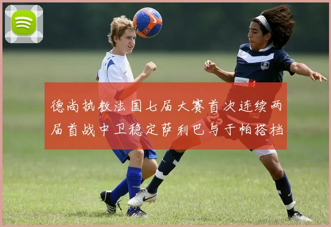 德尚执教法国七届大赛首次连续两届首战中卫稳定萨利巴与于帕搭档
