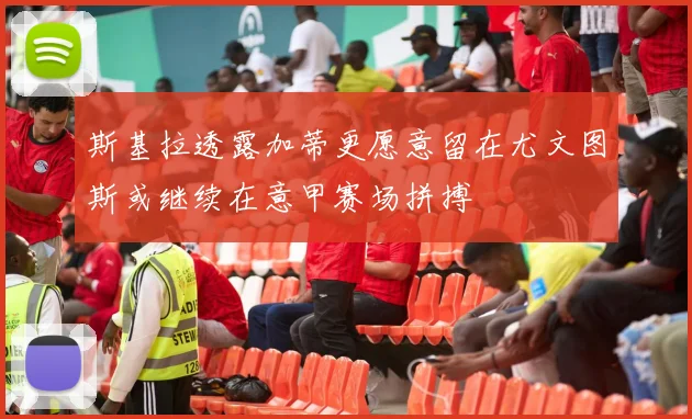 斯基拉透露加蒂更愿意留在尤文图斯或继续在意甲赛场拼搏