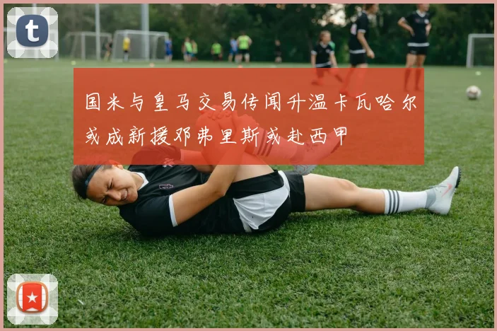 国米与皇马交易传闻升温卡瓦哈尔或成新援邓弗里斯或赴西甲