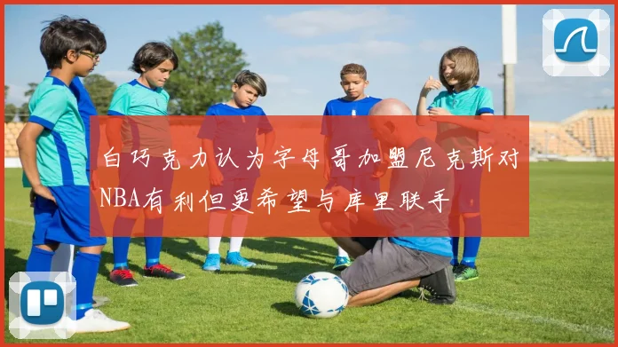 白巧克力认为字母哥加盟尼克斯对NBA有利但更希望与库里联手