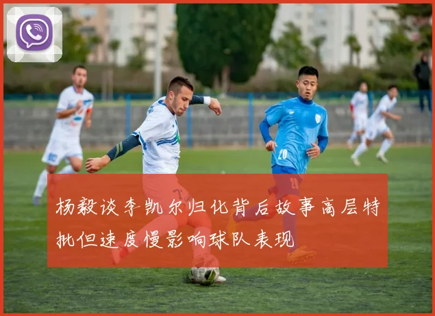 杨毅谈李凯尔归化背后故事高层特批但速度慢影响球队表现