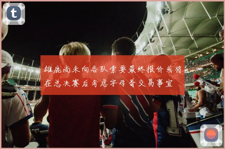 雄鹿尚未向各队索要最终报价或将在总决赛后考虑字母哥交易事宜