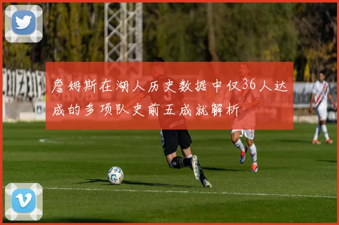 詹姆斯在湖人历史数据中仅36人达成的多项队史前五成就解析