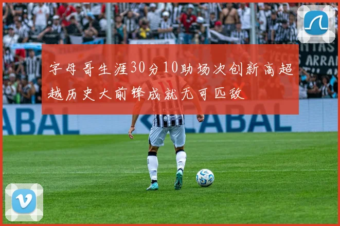 字母哥生涯30分10助场次创新高超越历史大前锋成就无可匹敌