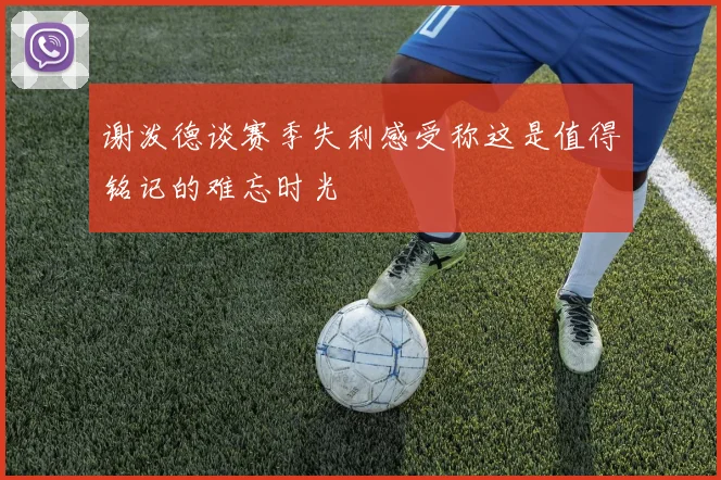 谢泼德谈赛季失利感受称这是值得铭记的难忘时光