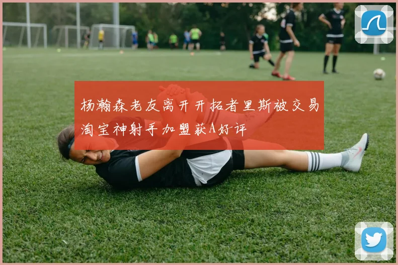 杨瀚森老友离开开拓者里斯被交易淘宝神射手加盟获A好评