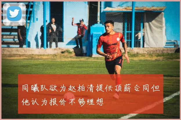 同曦队欲为赵柏清提供顶薪合同但他认为报价不够理想