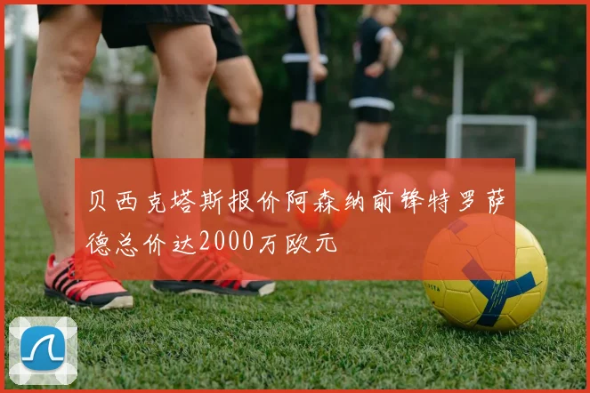 贝西克塔斯报价阿森纳前锋特罗萨德总价达2000万欧元