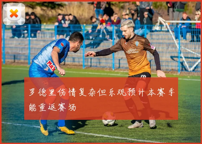 罗德里伤情复杂但乐观预计本赛季能重返赛场