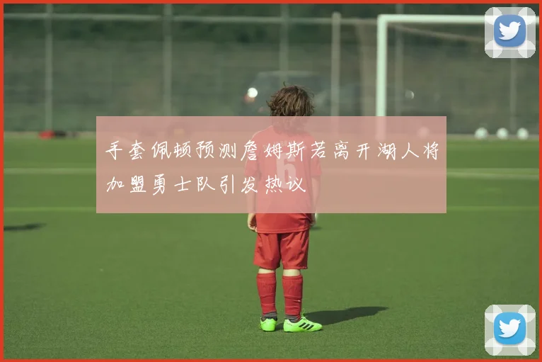 手套佩顿预测詹姆斯若离开湖人将加盟勇士队引发热议