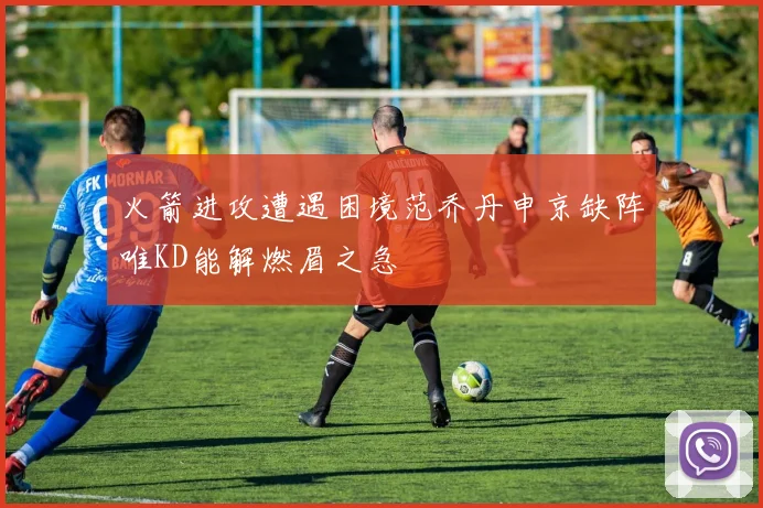 火箭进攻遭遇困境范乔丹申京缺阵唯KD能解燃眉之急